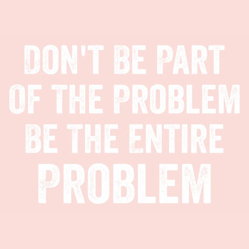 Don't Be Part Of The Problem Be The Entire Problem