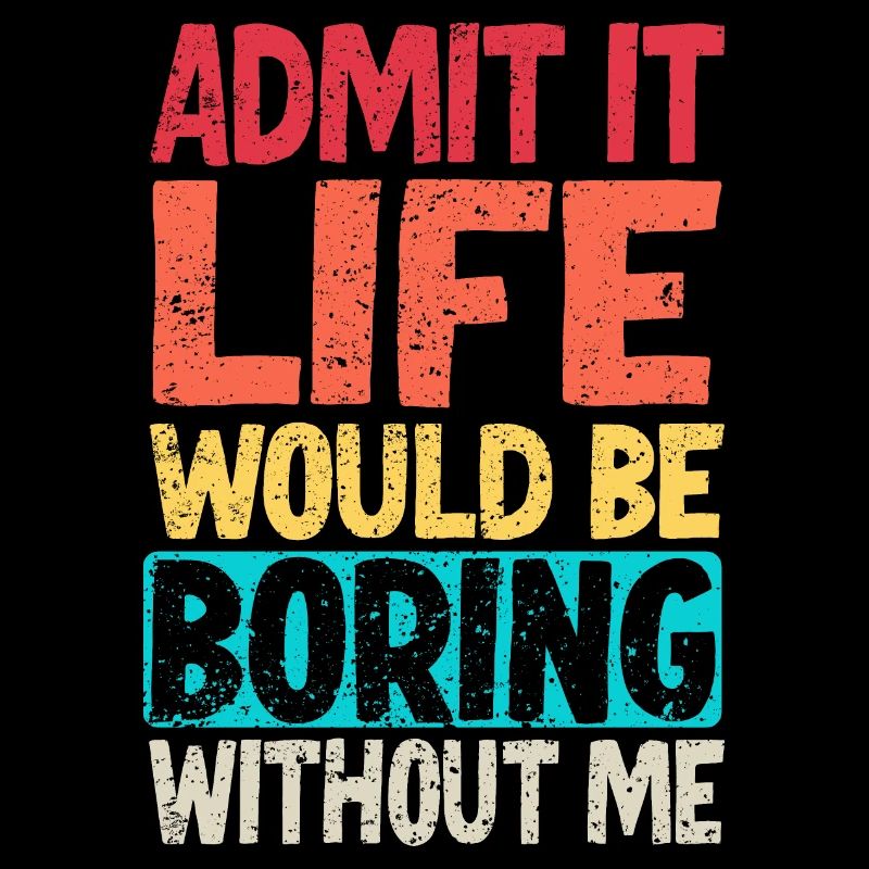 Admit it Life would be boring without me