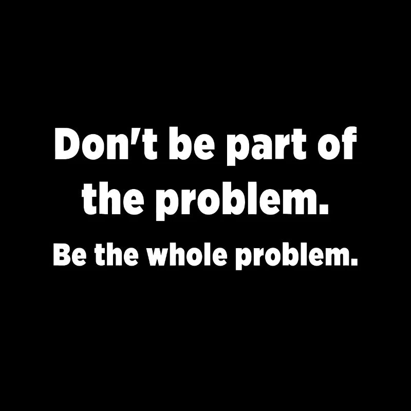 Don't be part of the problem. Be the whole problem