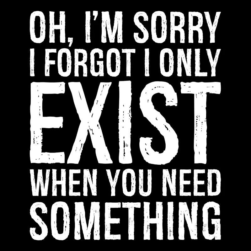 oh I'm sorry I forgot I only exist when you need