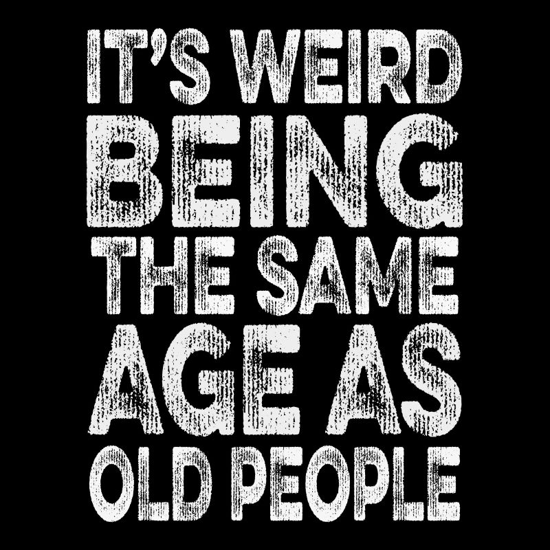 its weird being the same age as old people