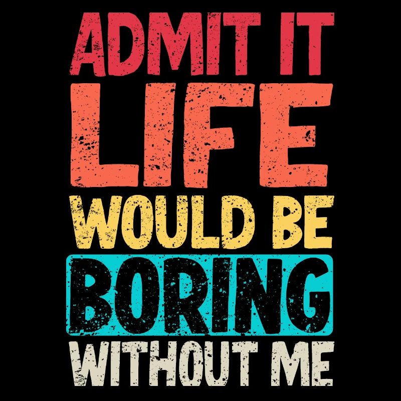 Admit it Life would be boring without me