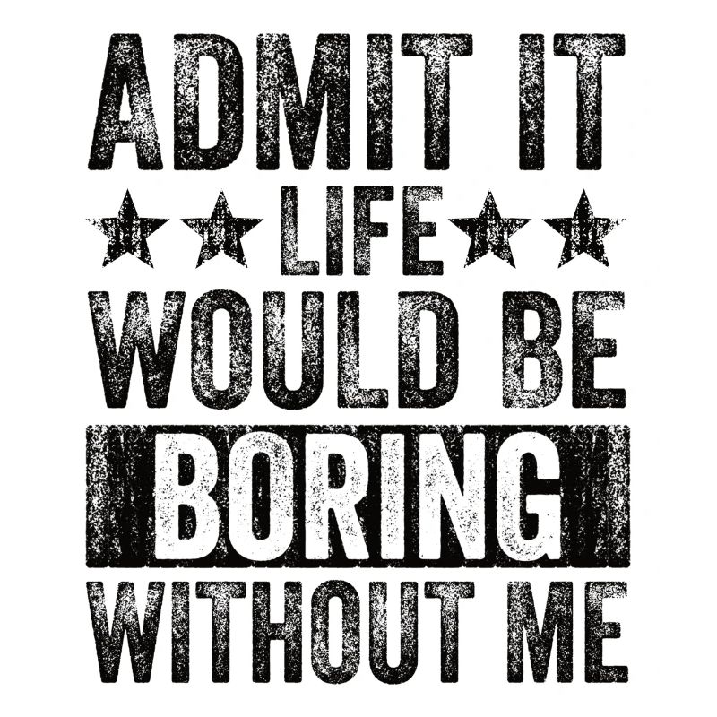 Admit it, life would be boring without me