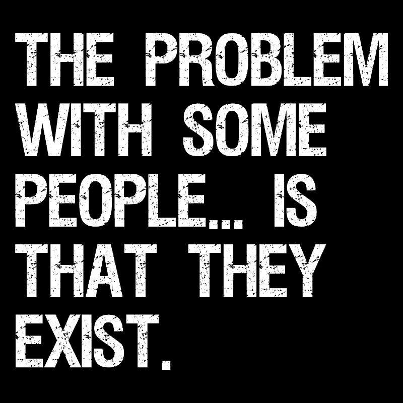 the problem with some people is that they exist