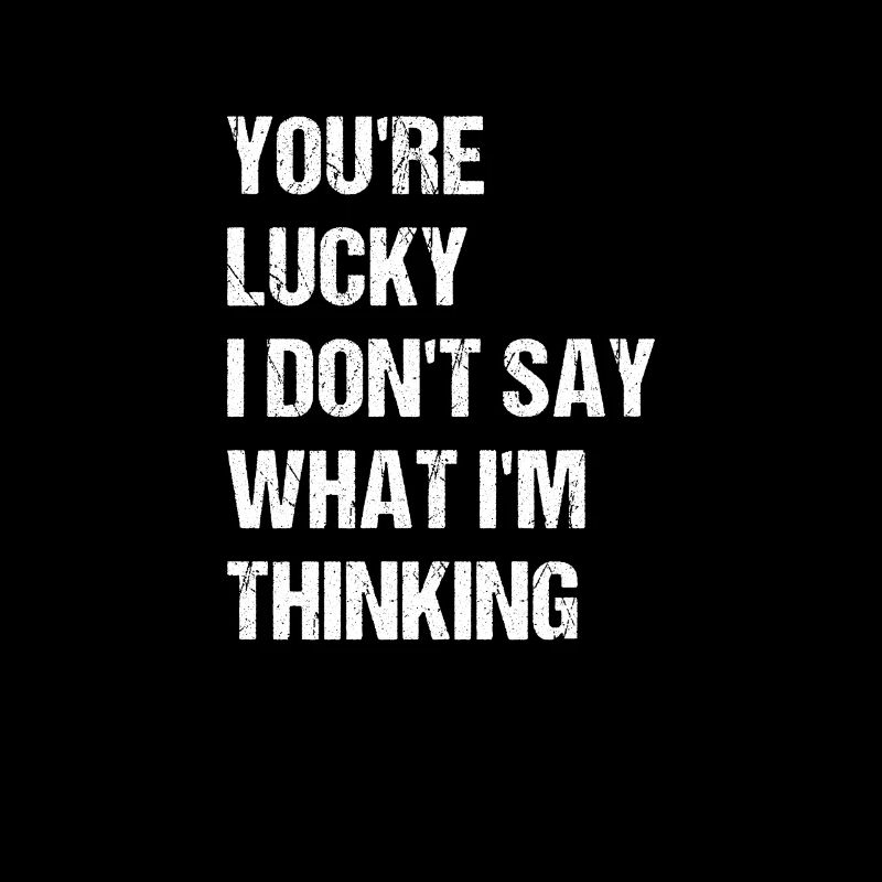 you're lucky i don't say what i'm thinking