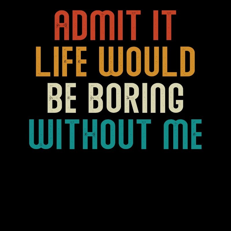 Admit it, life would be boring without me