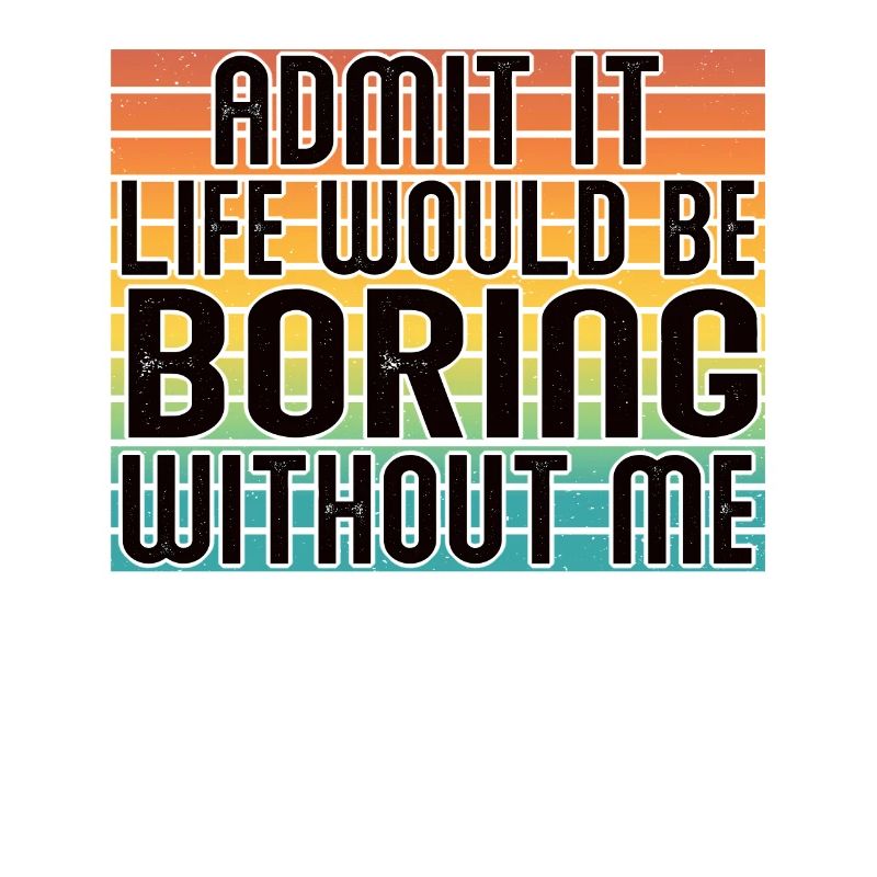 Admit it, life would be boring without me