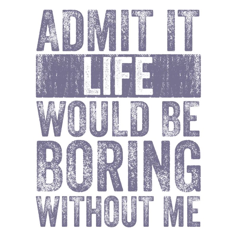 Admit it Life would be boring without me