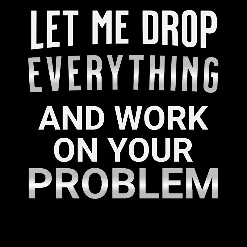 Let me drop everything and work on your problem