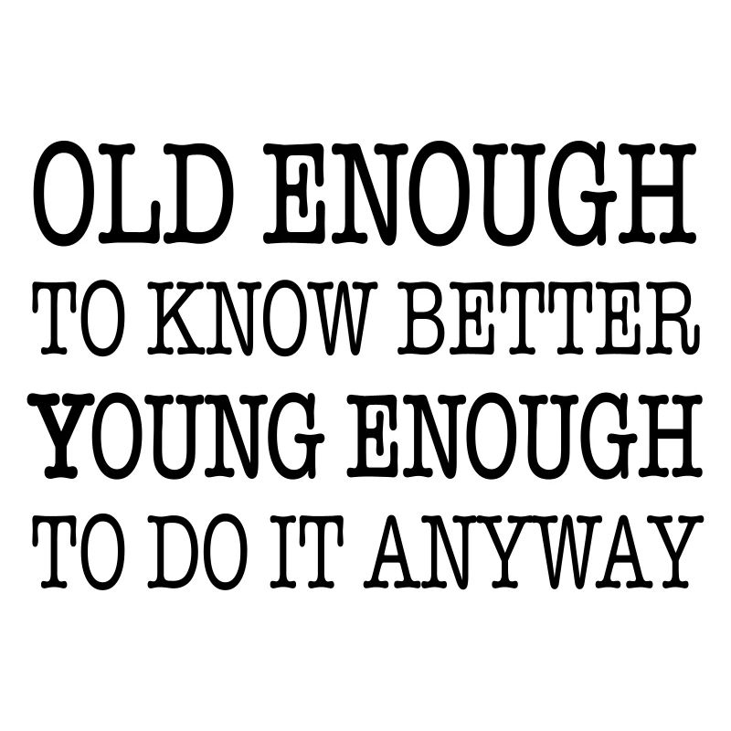 Old enough to know better, young enough to ...