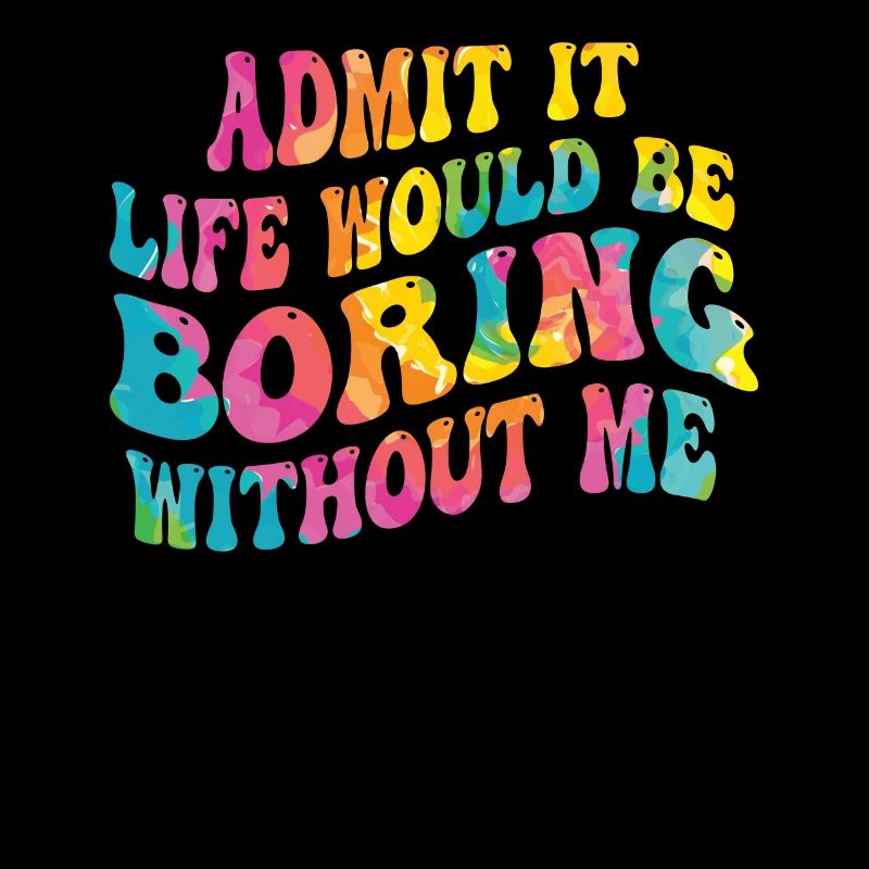 Admit it, life would be boring without me