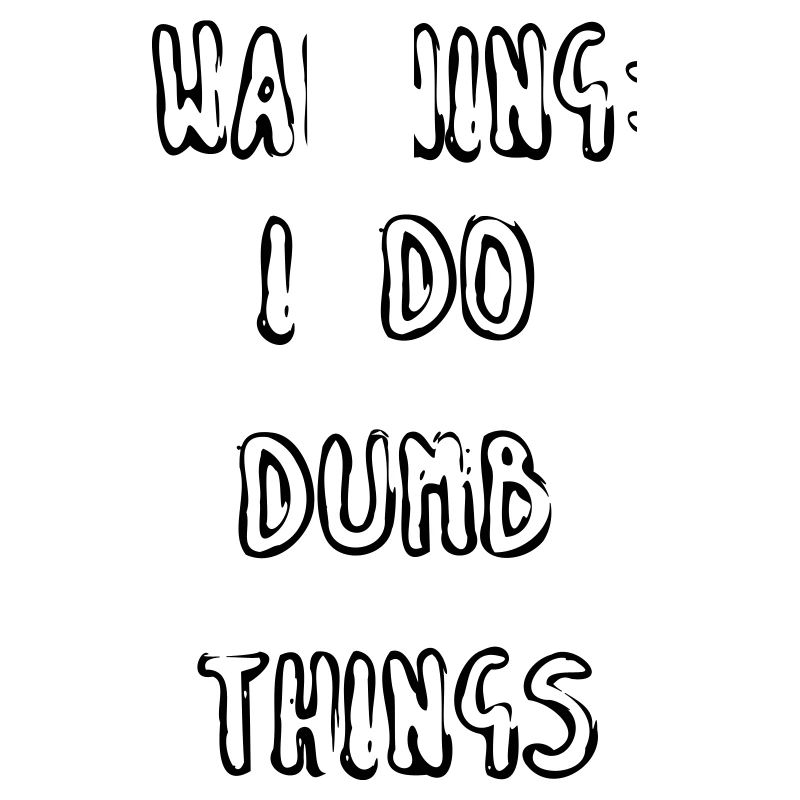 WARNING: I DO DUMB THINGS