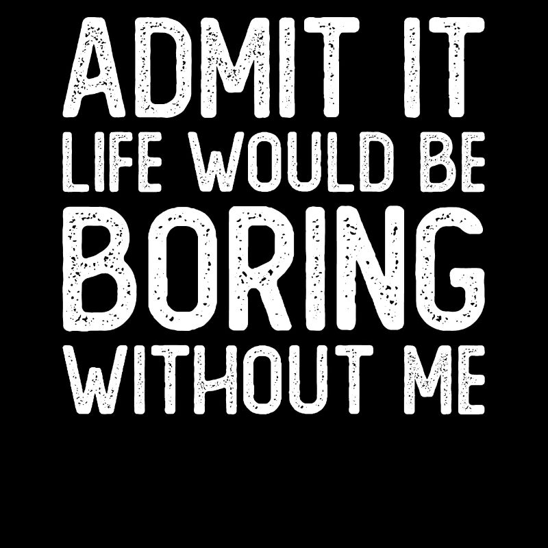 Admit it Life would be boring without me