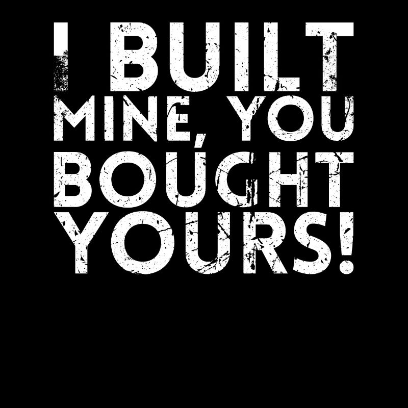 I built mine, you bought yours.