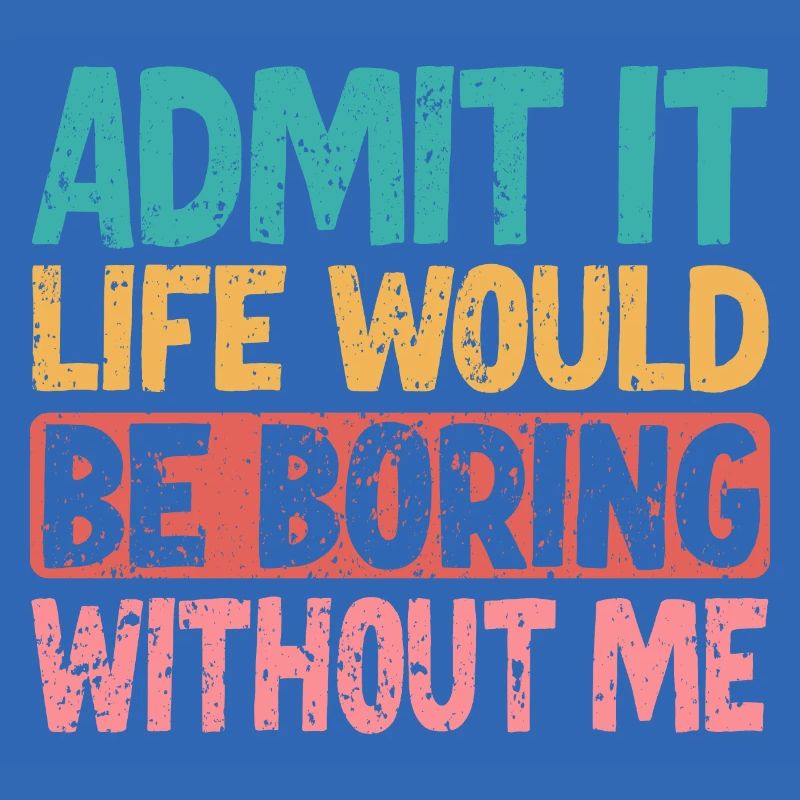 Admit it Life would be boring without me