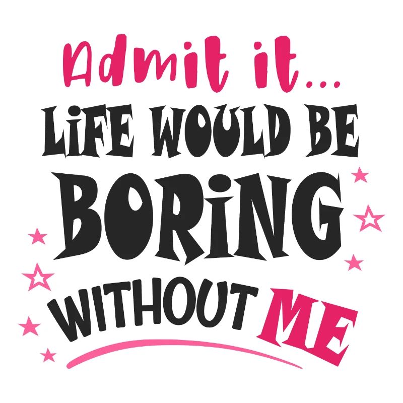 Admit it, life would be boring without me