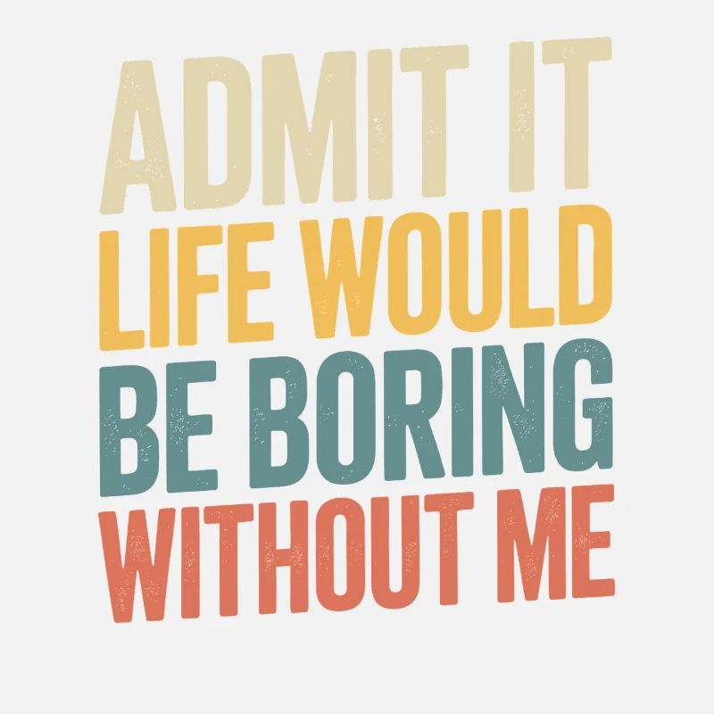 Admit it, life would be boring without me -