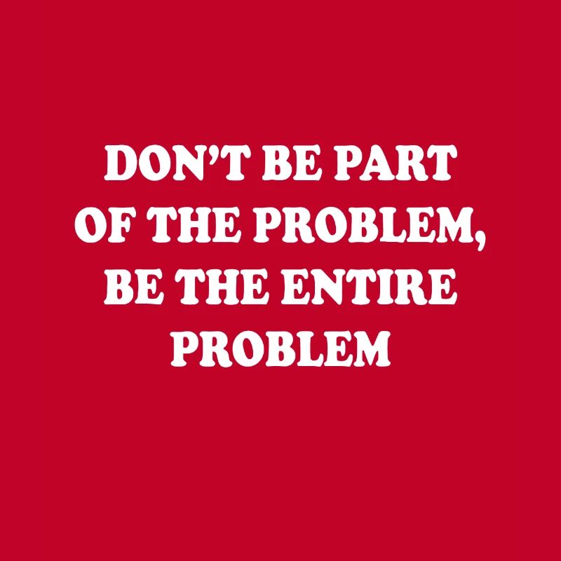 Don't be part of the problem be the entire problem
