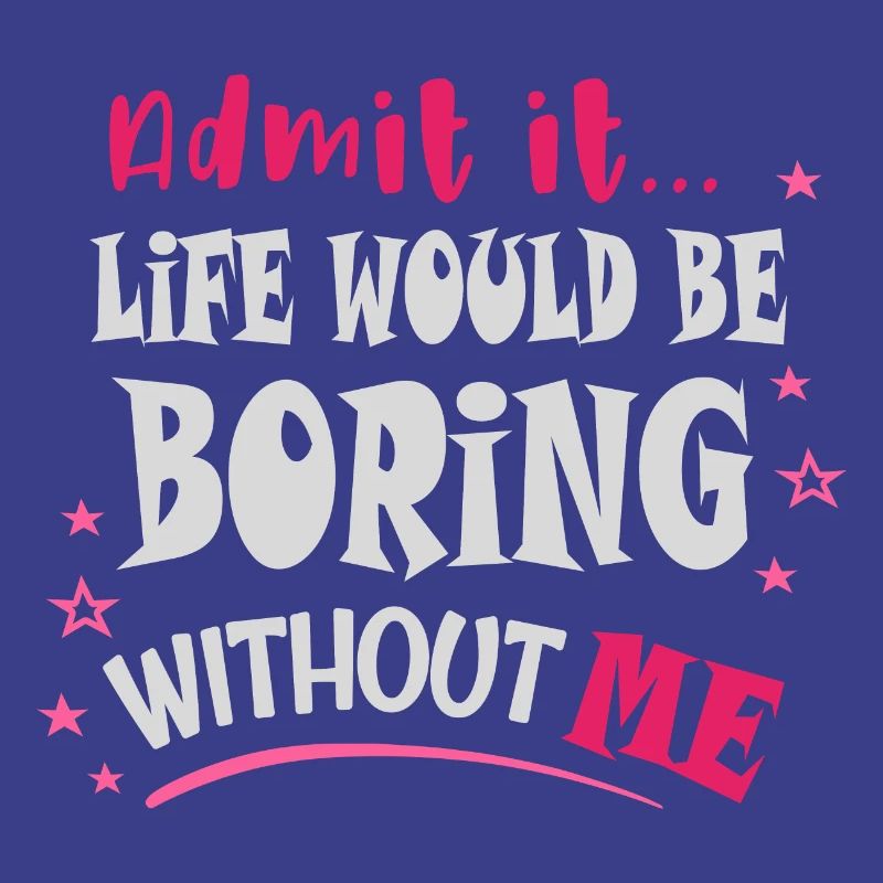 Admit it, life would be boring without me