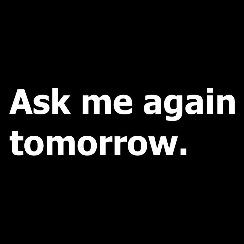 Ask me again tomorrow, not now.
