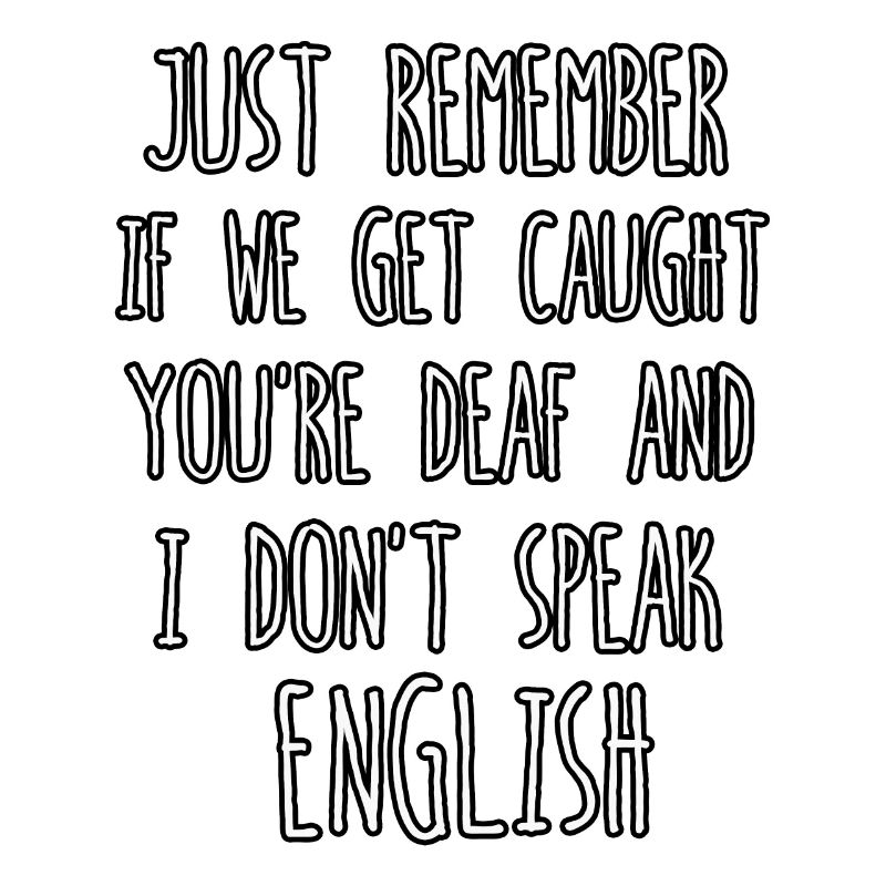 just remember if we get caught you're deaf