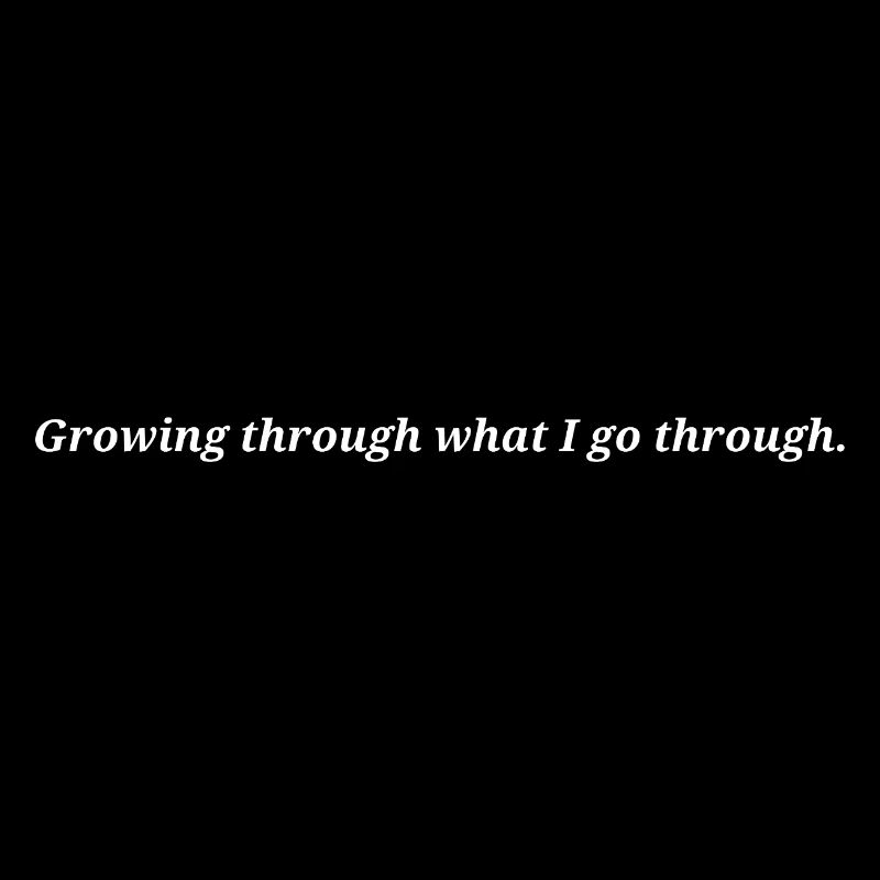 Growing through what I go through.