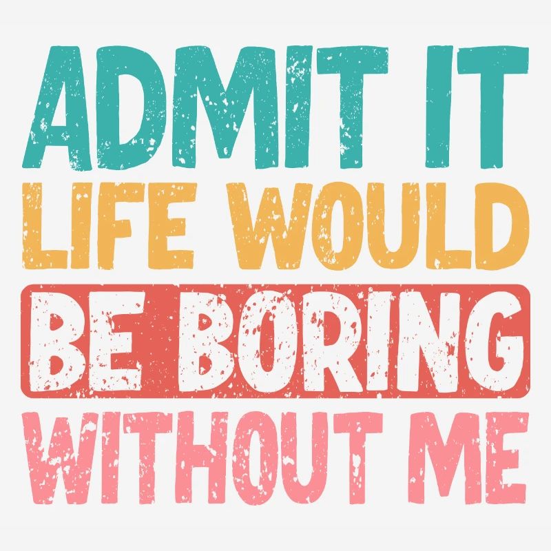 Admit it Life would be boring without me
