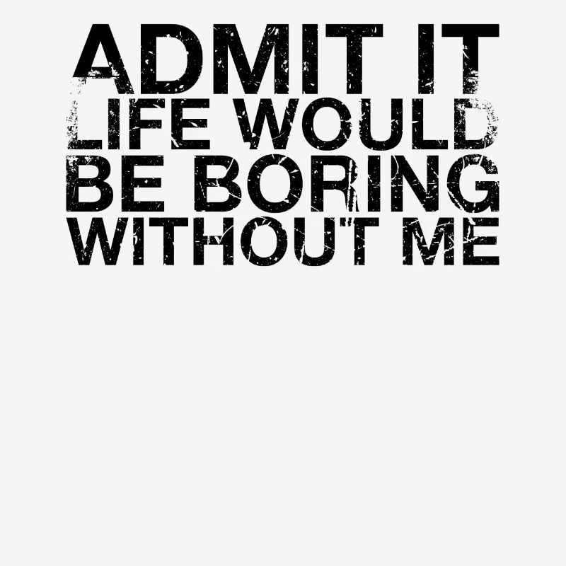 Admit it, life would be boring without me