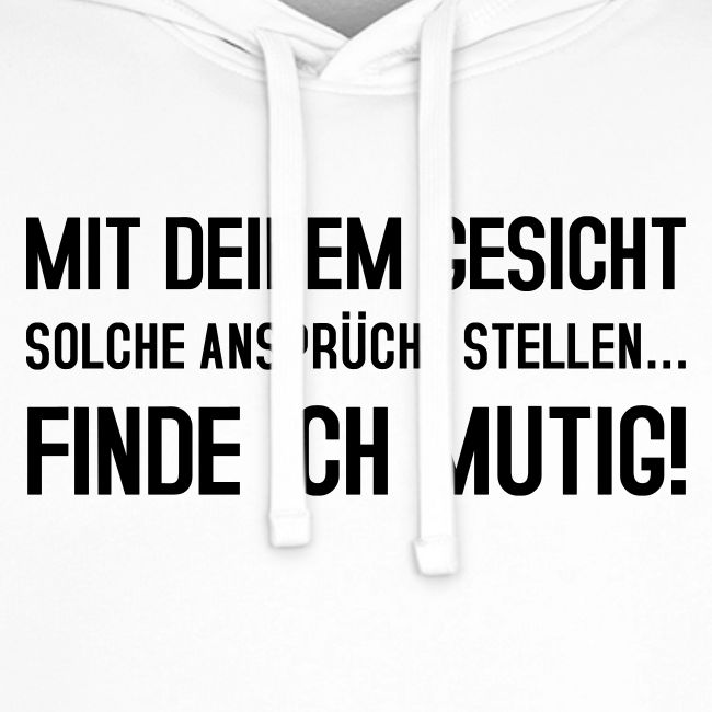 Mit deinem Gesicht solche Ansprüche stellen...