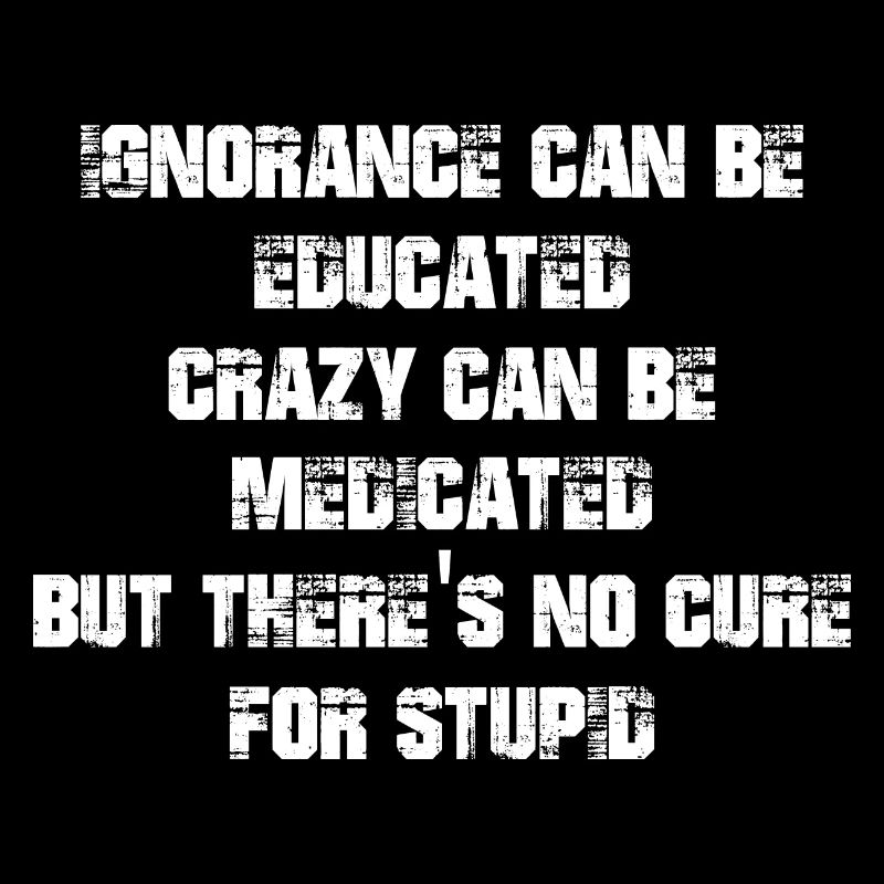 Ignorance can be educated crazy can be medicated