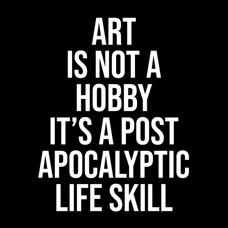 ART IS NOT A HOBBY, IT'S A POST APOCALYPTIC SKILL