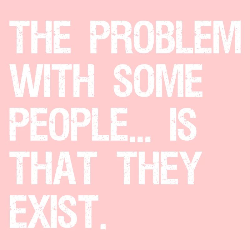 the problem with some people is that they exist