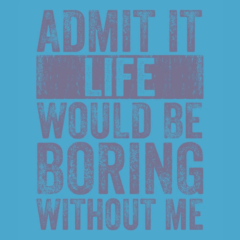 Admit it Life would be boring without me