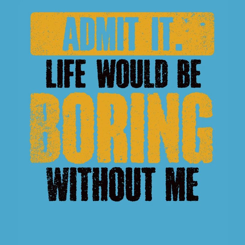 Admit it, life would be boring without me