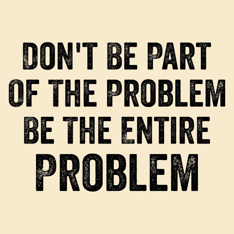 Don't Be Part Of The Problem Be The Entire Problem