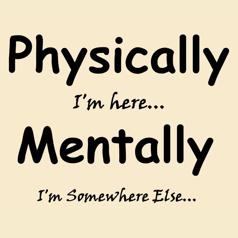 Physically I'm here Mentally I'm Somewhere Else