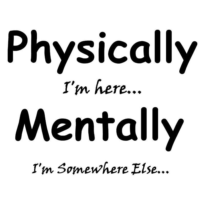Physically I'm here Mentally I'm Somewhere Else