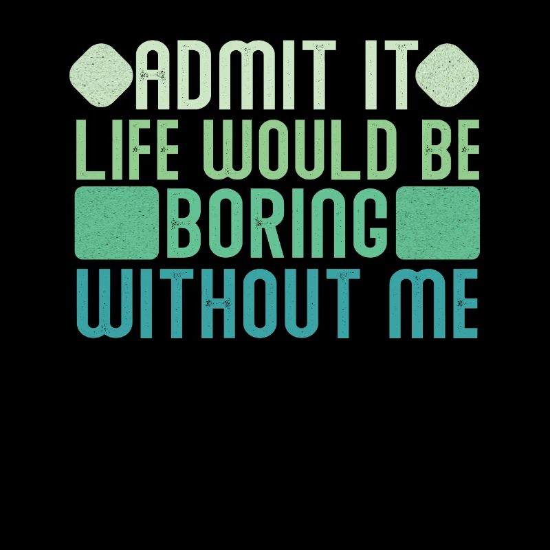 Admit it, life would be boring without me