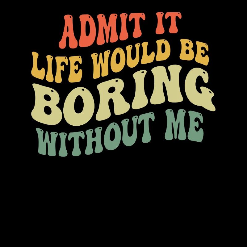 Admit it, life would be boring without me