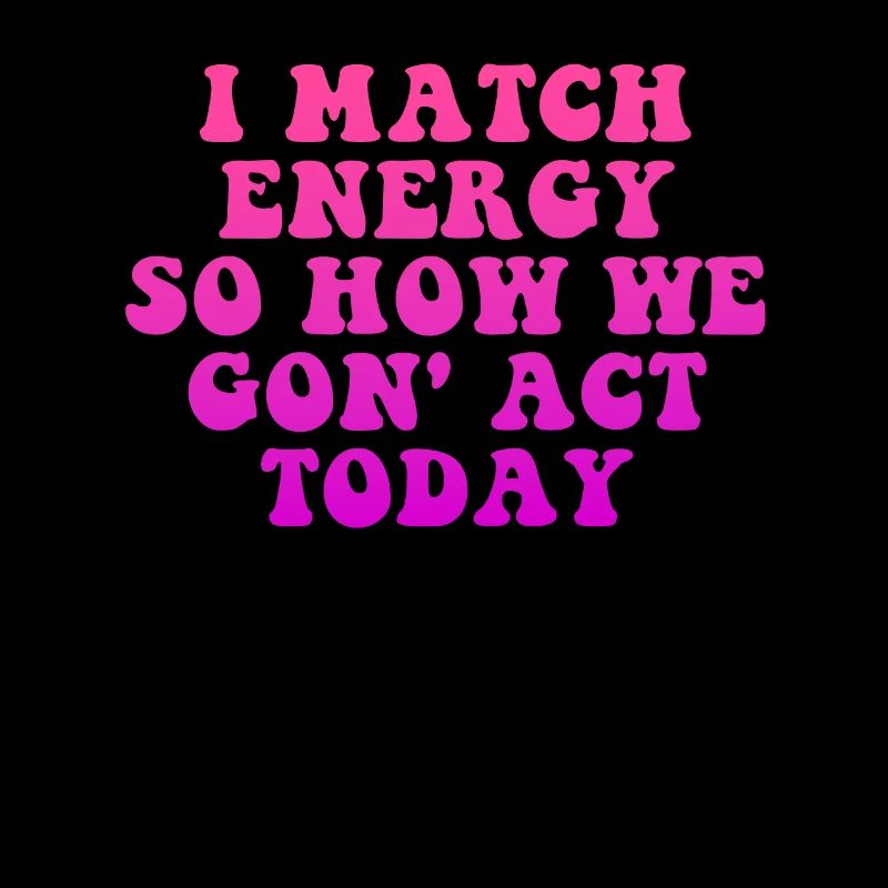 I Match Energy So How We Gon' Act Today