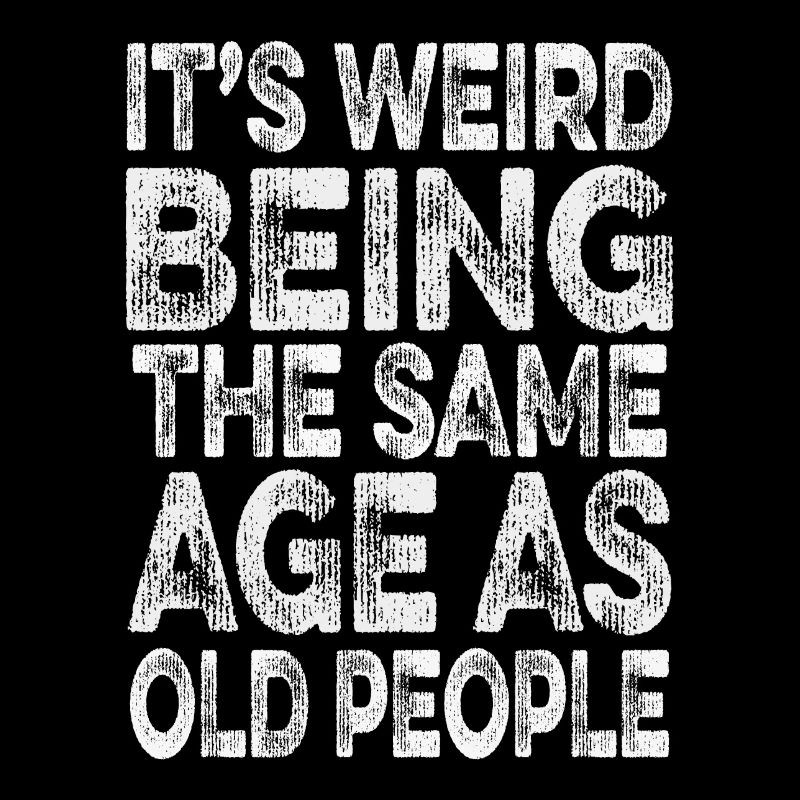 its weird being the same age as old people