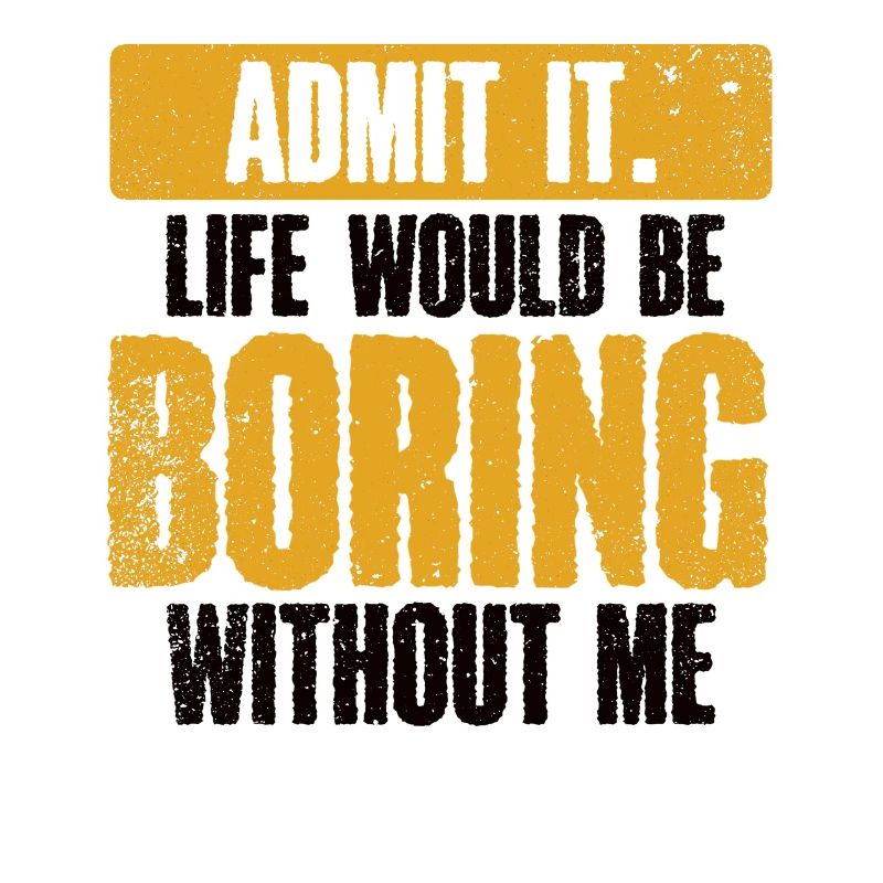 Admit it, life would be boring without me