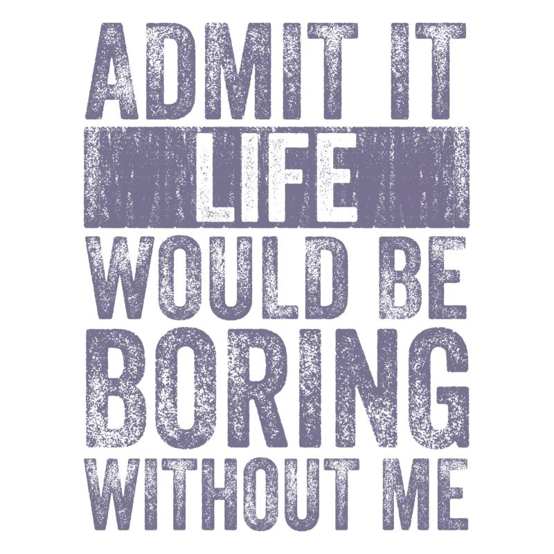 Admit it Life would be boring without me