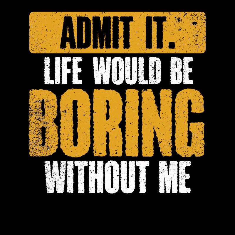 Admit it, life would be boring without me