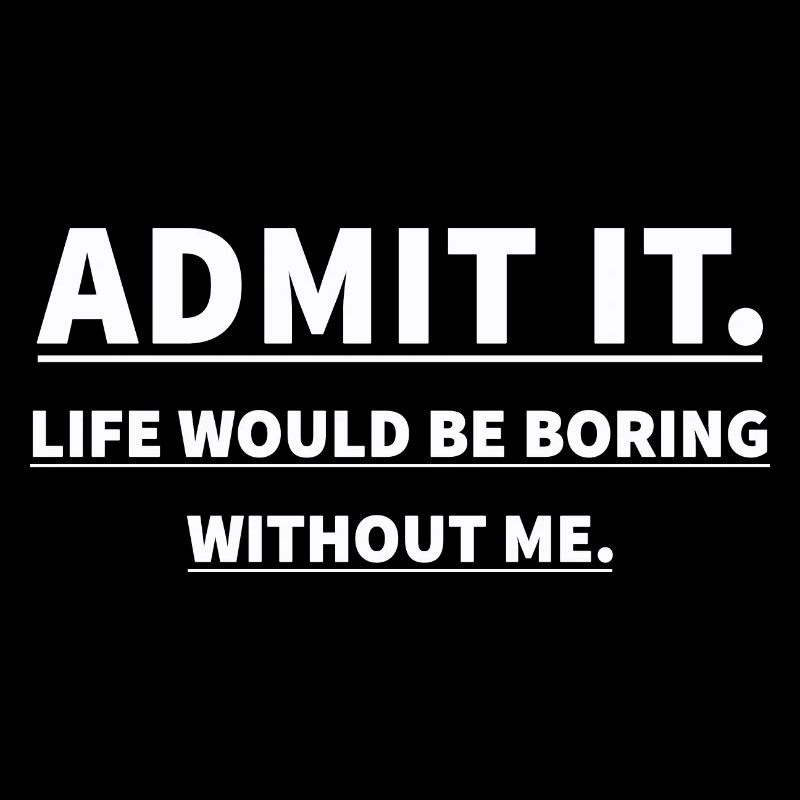 ADMIT IT LIFE WOULD BE BORING WITHOUT ME
