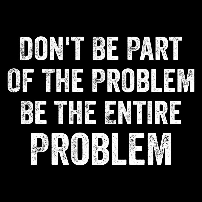 Don't Be Part Of The Problem Be The Entire Problem