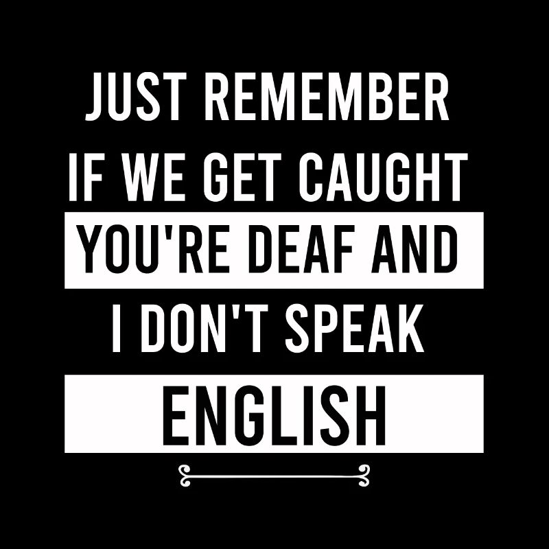 just remember if we get caught you're deaf and I d
