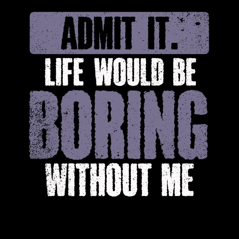 Admit it, life would be boring without me