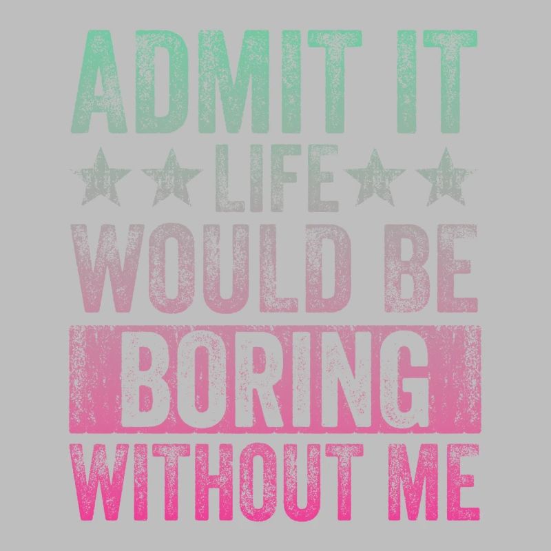 Admit it, life would be boring without me