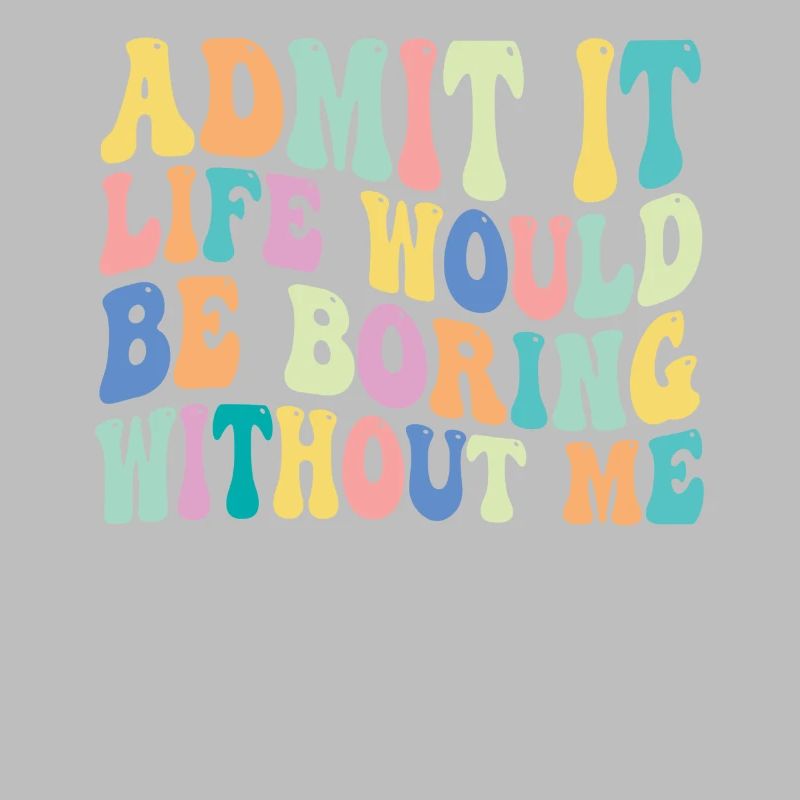Admit it Life would be boring without me